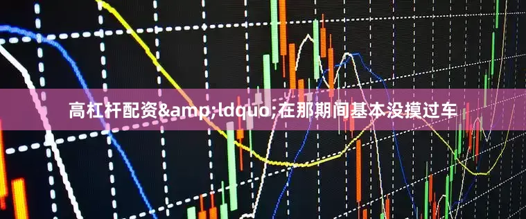 高杠杆配资&ldquo;在那期间基本没摸过车