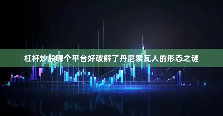 杠杆炒股哪个平台好破解了丹尼索瓦人的形态之谜