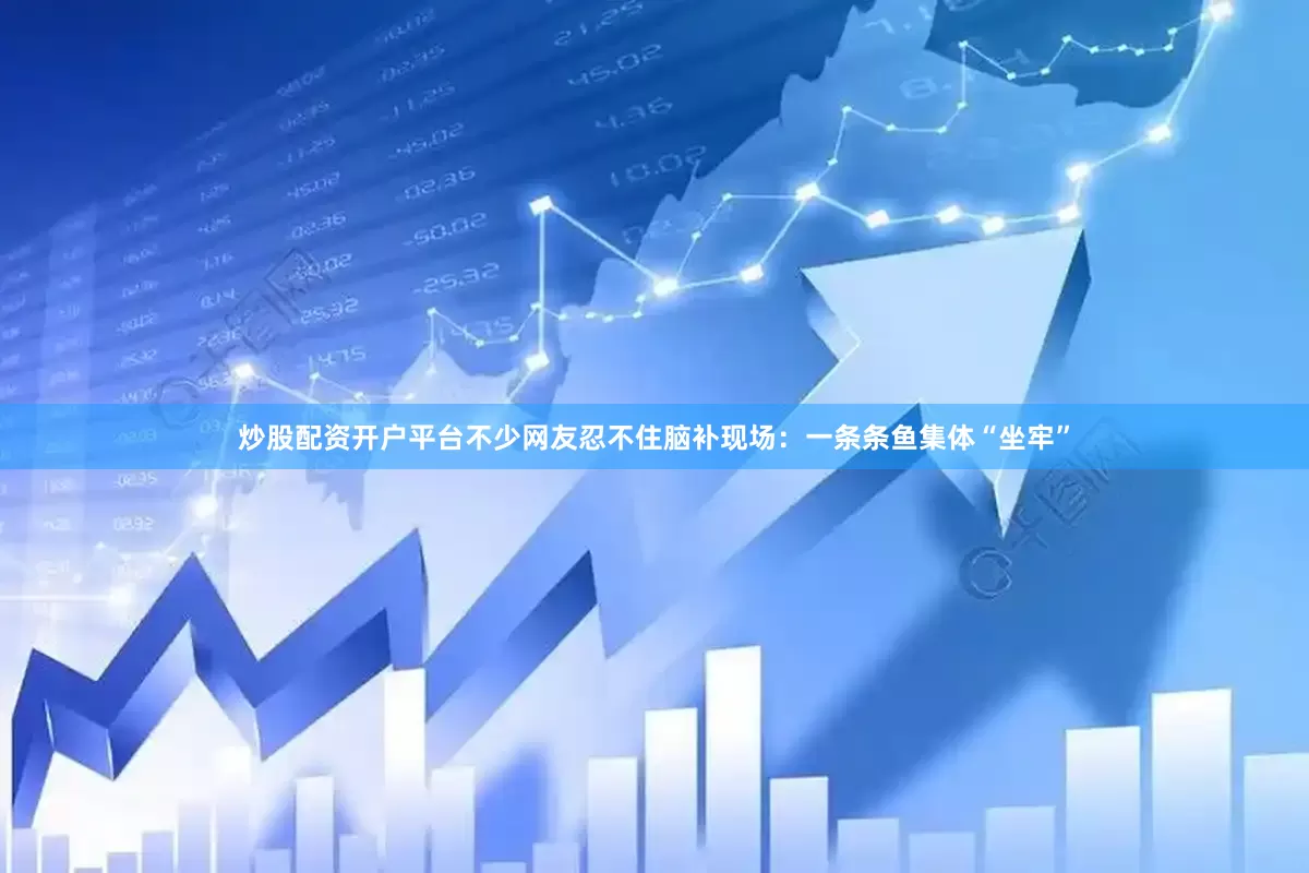 炒股配资开户平台不少网友忍不住脑补现场：一条条鱼集体“坐牢”