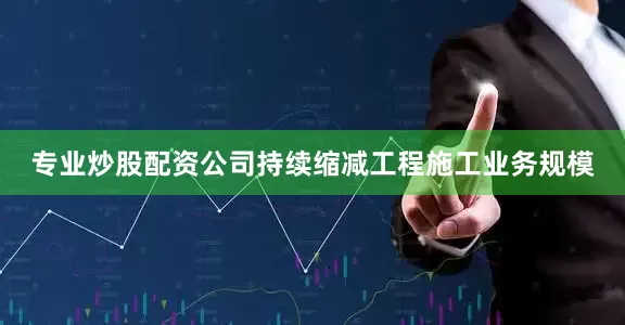 专业炒股配资公司持续缩减工程施工业务规模