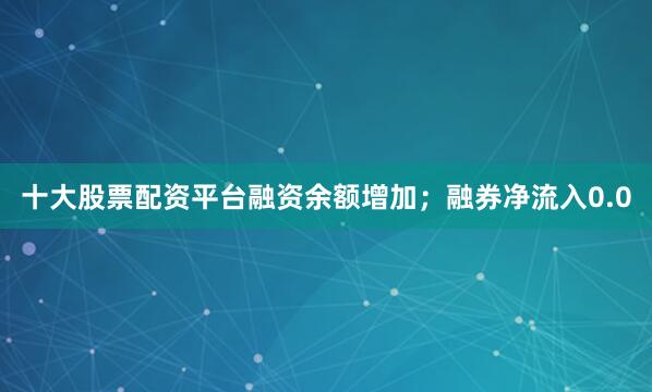 十大股票配资平台融资余额增加；融券净流入0.0