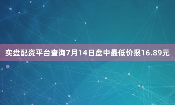 实盘配资平台查询7月14日盘中最低价报16.89元