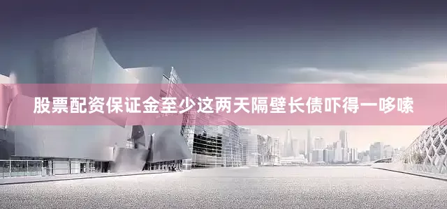 股票配资保证金至少这两天隔壁长债吓得一哆嗦