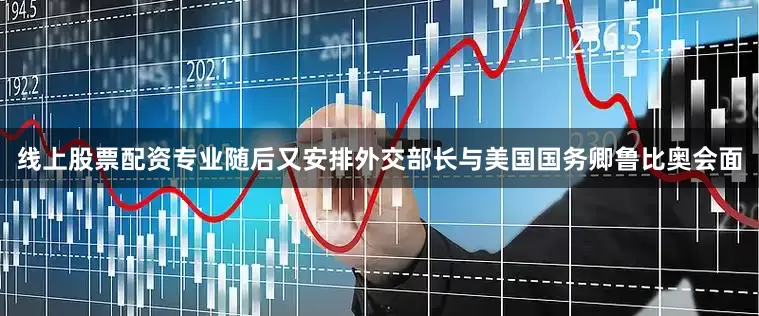 线上股票配资专业随后又安排外交部长与美国国务卿鲁比奥会面