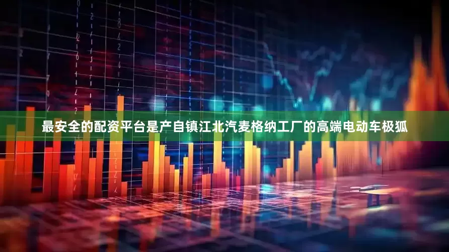 最安全的配资平台是产自镇江北汽麦格纳工厂的高端电动车极狐