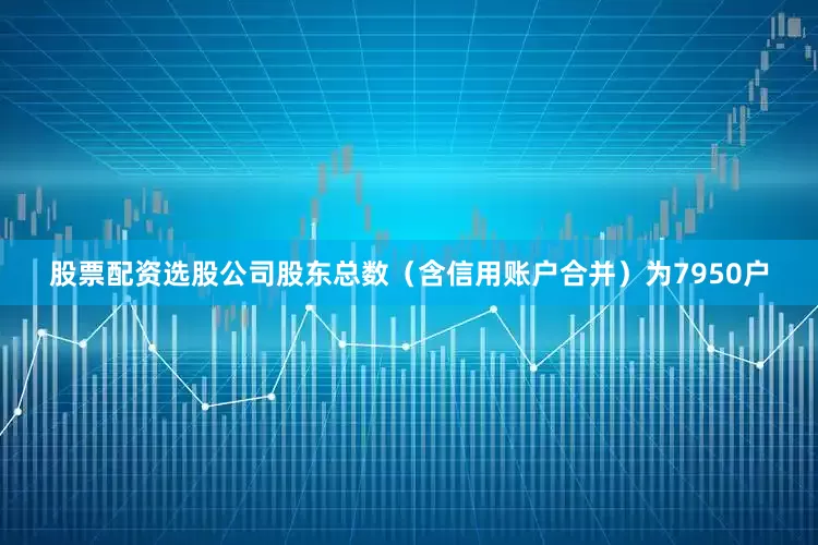 股票配资选股公司股东总数（含信用账户合并）为7950户