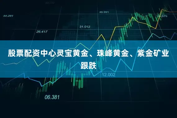 股票配资中心灵宝黄金、珠峰黄金、紫金矿业跟跌