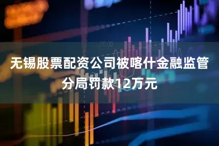 无锡股票配资公司被喀什金融监管分局罚款12万元