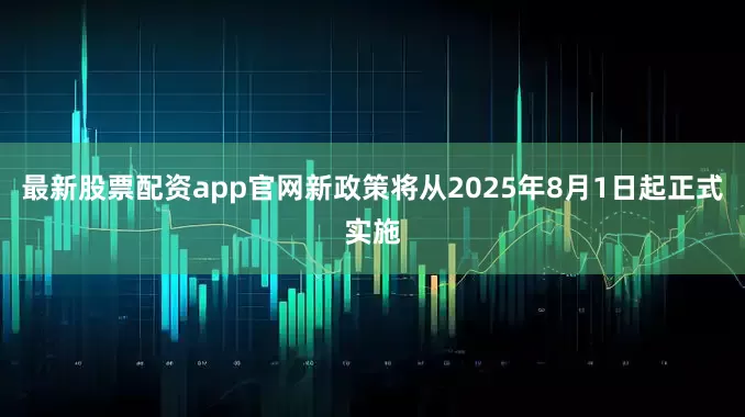 最新股票配资app官网新政策将从2025年8月1日起正式实施